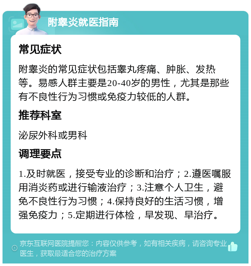 附睾炎就医指南 常见症状 附睾炎的常见症状包括睾丸疼痛、肿胀、发热等。易感人群主要是20-40岁的男性，尤其是那些有不良性行为习惯或免疫力较低的人群。 推荐科室 泌尿外科或男科 调理要点 1.及时就医，接受专业的诊断和治疗；2.遵医嘱服用消炎药或进行输液治疗；3.注意个人卫生，避免不良性行为习惯；4.保持良好的生活习惯，增强免疫力；5.定期进行体检，早发现、早治疗。