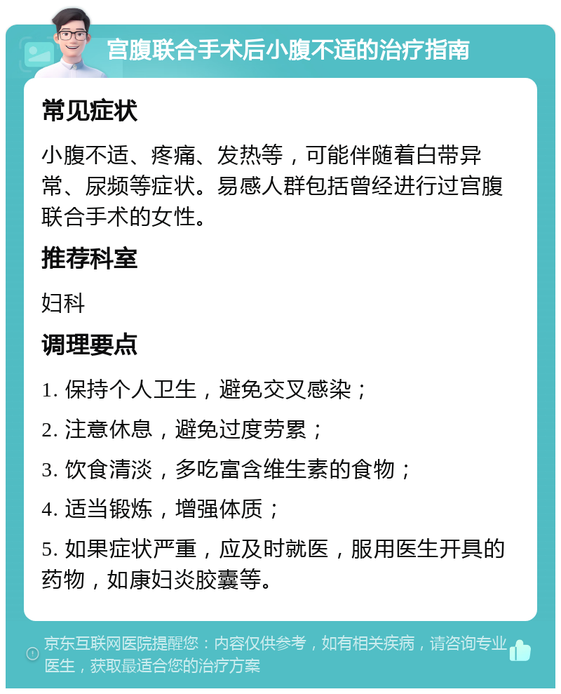 宫腹联合手术后小腹不适的治疗指南 常见症状 小腹不适、疼痛、发热等，可能伴随着白带异常、尿频等症状。易感人群包括曾经进行过宫腹联合手术的女性。 推荐科室 妇科 调理要点 1. 保持个人卫生，避免交叉感染； 2. 注意休息，避免过度劳累； 3. 饮食清淡，多吃富含维生素的食物； 4. 适当锻炼，增强体质； 5. 如果症状严重，应及时就医，服用医生开具的药物，如康妇炎胶囊等。