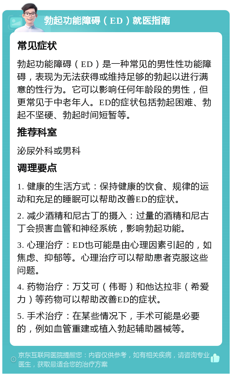 勃起功能障碍（ED）就医指南 常见症状 勃起功能障碍（ED）是一种常见的男性性功能障碍，表现为无法获得或维持足够的勃起以进行满意的性行为。它可以影响任何年龄段的男性，但更常见于中老年人。ED的症状包括勃起困难、勃起不坚硬、勃起时间短暂等。 推荐科室 泌尿外科或男科 调理要点 1. 健康的生活方式：保持健康的饮食、规律的运动和充足的睡眠可以帮助改善ED的症状。 2. 减少酒精和尼古丁的摄入：过量的酒精和尼古丁会损害血管和神经系统，影响勃起功能。 3. 心理治疗：ED也可能是由心理因素引起的，如焦虑、抑郁等。心理治疗可以帮助患者克服这些问题。 4. 药物治疗：万艾可（伟哥）和他达拉非（希爱力）等药物可以帮助改善ED的症状。 5. 手术治疗：在某些情况下，手术可能是必要的，例如血管重建或植入勃起辅助器械等。