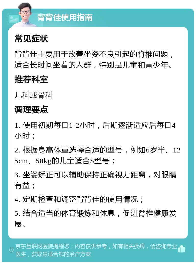 背背佳使用指南 常见症状 背背佳主要用于改善坐姿不良引起的脊椎问题，适合长时间坐着的人群，特别是儿童和青少年。 推荐科室 儿科或骨科 调理要点 1. 使用初期每日1-2小时，后期逐渐适应后每日4小时； 2. 根据身高体重选择合适的型号，例如6岁半、125cm、50kg的儿童适合S型号； 3. 坐姿矫正可以辅助保持正确视力距离，对眼睛有益； 4. 定期检查和调整背背佳的使用情况； 5. 结合适当的体育锻炼和休息，促进脊椎健康发展。