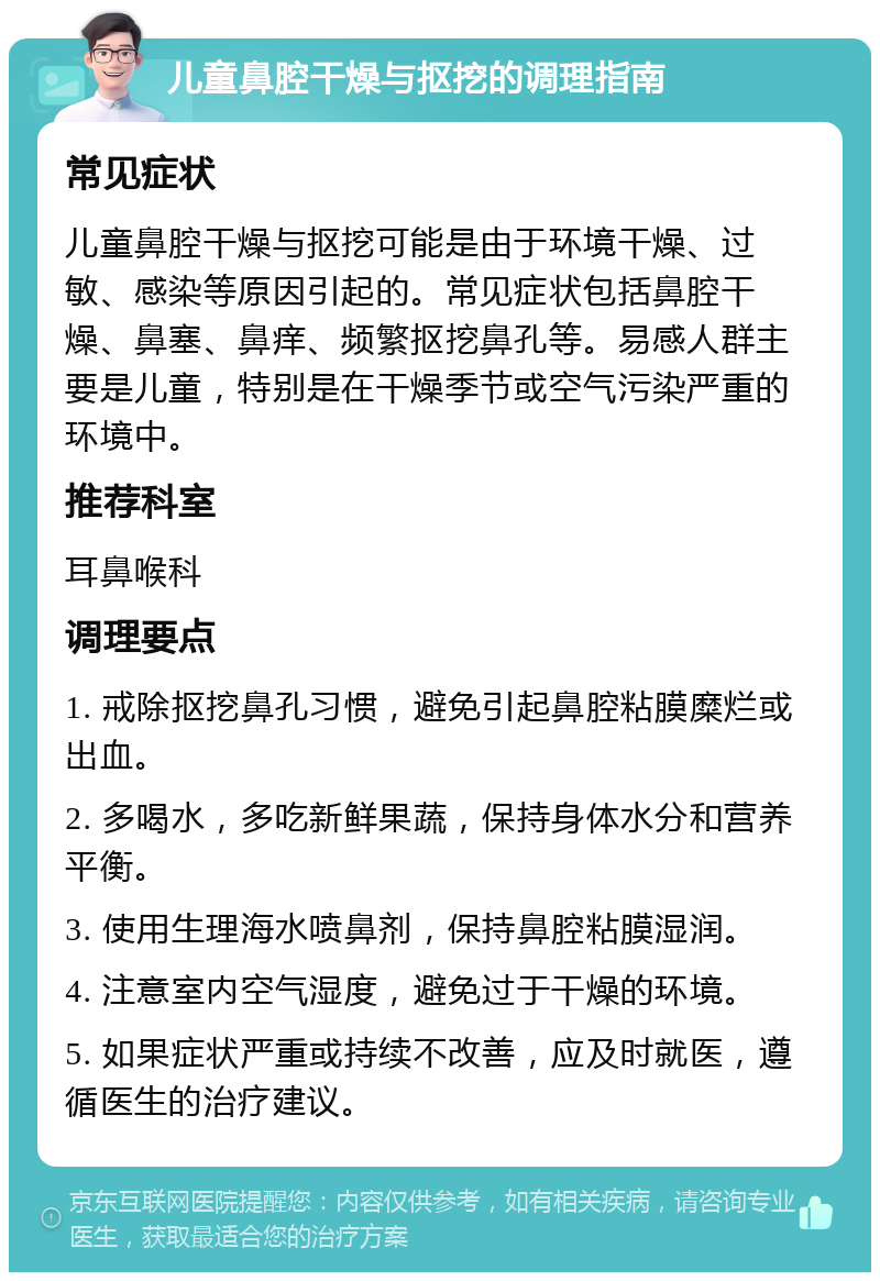 儿童鼻腔干燥与抠挖的调理指南 常见症状 儿童鼻腔干燥与抠挖可能是由于环境干燥、过敏、感染等原因引起的。常见症状包括鼻腔干燥、鼻塞、鼻痒、频繁抠挖鼻孔等。易感人群主要是儿童，特别是在干燥季节或空气污染严重的环境中。 推荐科室 耳鼻喉科 调理要点 1. 戒除抠挖鼻孔习惯，避免引起鼻腔粘膜糜烂或出血。 2. 多喝水，多吃新鲜果蔬，保持身体水分和营养平衡。 3. 使用生理海水喷鼻剂，保持鼻腔粘膜湿润。 4. 注意室内空气湿度，避免过于干燥的环境。 5. 如果症状严重或持续不改善，应及时就医，遵循医生的治疗建议。