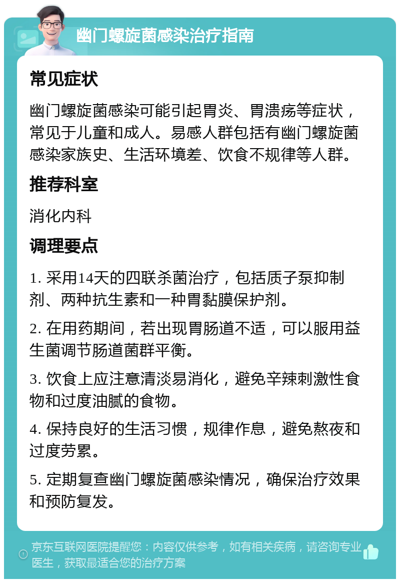 幽门螺旋菌感染治疗指南 常见症状 幽门螺旋菌感染可能引起胃炎、胃溃疡等症状，常见于儿童和成人。易感人群包括有幽门螺旋菌感染家族史、生活环境差、饮食不规律等人群。 推荐科室 消化内科 调理要点 1. 采用14天的四联杀菌治疗，包括质子泵抑制剂、两种抗生素和一种胃黏膜保护剂。 2. 在用药期间，若出现胃肠道不适，可以服用益生菌调节肠道菌群平衡。 3. 饮食上应注意清淡易消化，避免辛辣刺激性食物和过度油腻的食物。 4. 保持良好的生活习惯，规律作息，避免熬夜和过度劳累。 5. 定期复查幽门螺旋菌感染情况，确保治疗效果和预防复发。