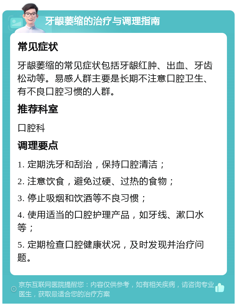 牙龈萎缩的治疗与调理指南 常见症状 牙龈萎缩的常见症状包括牙龈红肿、出血、牙齿松动等。易感人群主要是长期不注意口腔卫生、有不良口腔习惯的人群。 推荐科室 口腔科 调理要点 1. 定期洗牙和刮治，保持口腔清洁； 2. 注意饮食，避免过硬、过热的食物； 3. 停止吸烟和饮酒等不良习惯； 4. 使用适当的口腔护理产品，如牙线、漱口水等； 5. 定期检查口腔健康状况，及时发现并治疗问题。