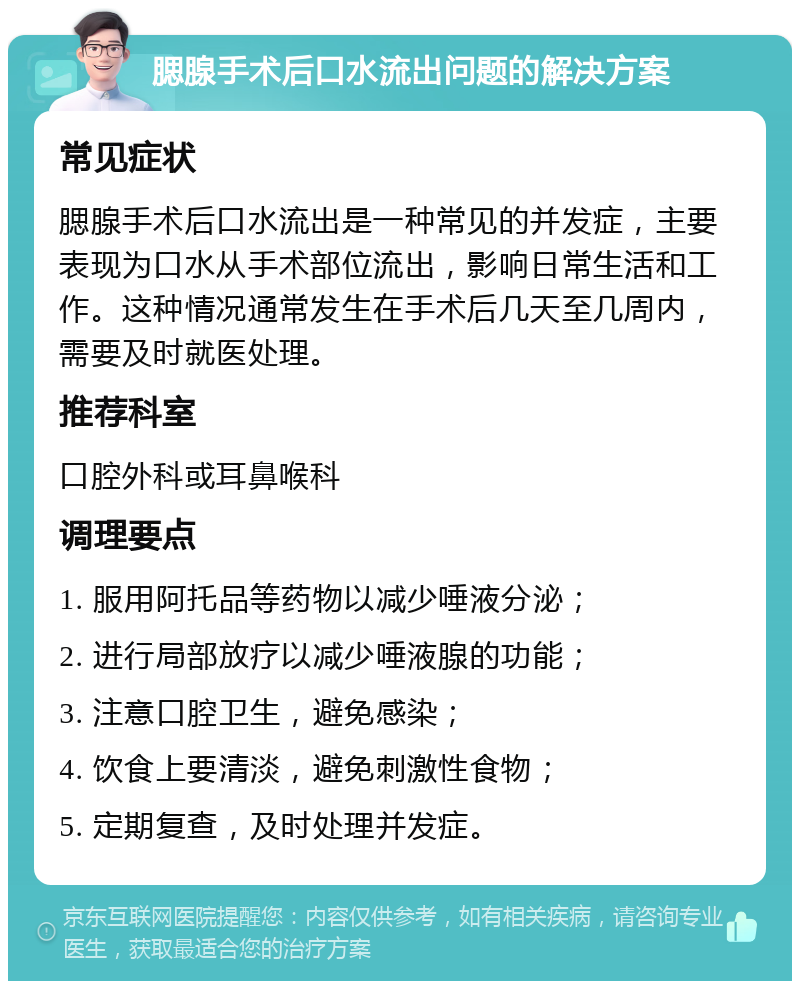 腮腺手术后口水流出问题的解决方案 常见症状 腮腺手术后口水流出是一种常见的并发症，主要表现为口水从手术部位流出，影响日常生活和工作。这种情况通常发生在手术后几天至几周内，需要及时就医处理。 推荐科室 口腔外科或耳鼻喉科 调理要点 1. 服用阿托品等药物以减少唾液分泌； 2. 进行局部放疗以减少唾液腺的功能； 3. 注意口腔卫生，避免感染； 4. 饮食上要清淡，避免刺激性食物； 5. 定期复查，及时处理并发症。