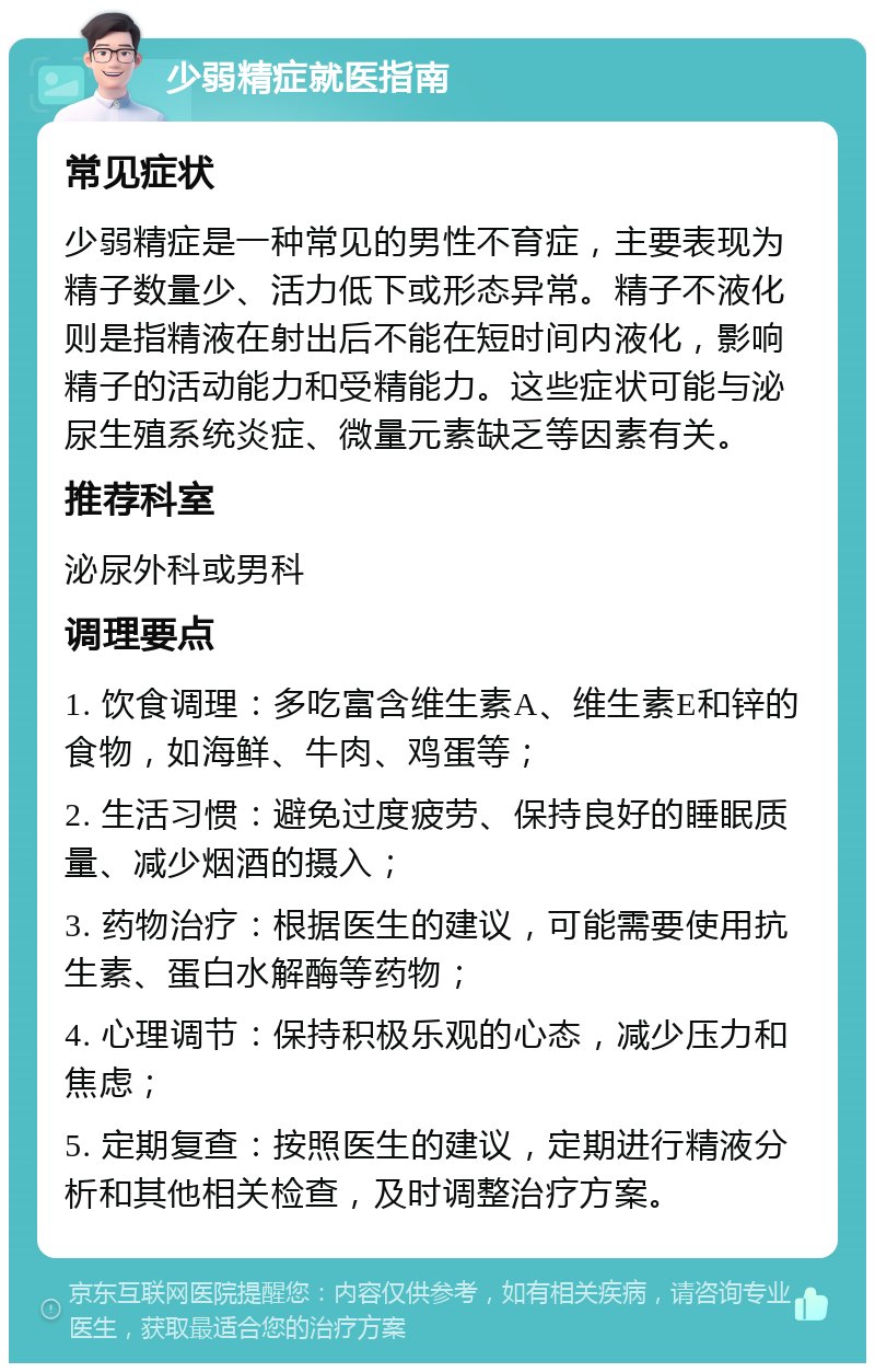 少弱精症就医指南 常见症状 少弱精症是一种常见的男性不育症，主要表现为精子数量少、活力低下或形态异常。精子不液化则是指精液在射出后不能在短时间内液化，影响精子的活动能力和受精能力。这些症状可能与泌尿生殖系统炎症、微量元素缺乏等因素有关。 推荐科室 泌尿外科或男科 调理要点 1. 饮食调理：多吃富含维生素A、维生素E和锌的食物，如海鲜、牛肉、鸡蛋等； 2. 生活习惯：避免过度疲劳、保持良好的睡眠质量、减少烟酒的摄入； 3. 药物治疗：根据医生的建议，可能需要使用抗生素、蛋白水解酶等药物； 4. 心理调节：保持积极乐观的心态，减少压力和焦虑； 5. 定期复查：按照医生的建议，定期进行精液分析和其他相关检查，及时调整治疗方案。