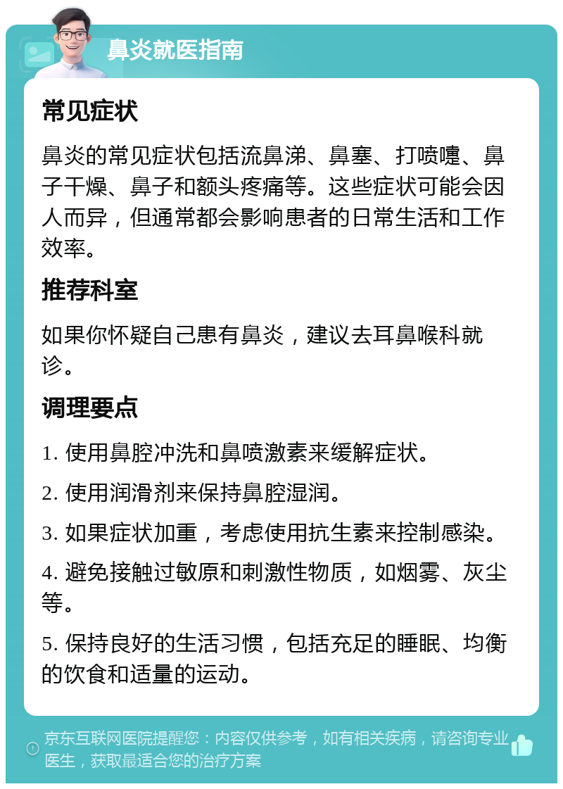 鼻炎就医指南 常见症状 鼻炎的常见症状包括流鼻涕、鼻塞、打喷嚏、鼻子干燥、鼻子和额头疼痛等。这些症状可能会因人而异，但通常都会影响患者的日常生活和工作效率。 推荐科室 如果你怀疑自己患有鼻炎，建议去耳鼻喉科就诊。 调理要点 1. 使用鼻腔冲洗和鼻喷激素来缓解症状。 2. 使用润滑剂来保持鼻腔湿润。 3. 如果症状加重，考虑使用抗生素来控制感染。 4. 避免接触过敏原和刺激性物质，如烟雾、灰尘等。 5. 保持良好的生活习惯，包括充足的睡眠、均衡的饮食和适量的运动。