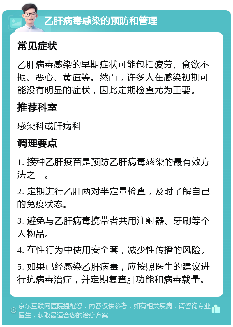 乙肝病毒感染的预防和管理 常见症状 乙肝病毒感染的早期症状可能包括疲劳、食欲不振、恶心、黄疸等。然而，许多人在感染初期可能没有明显的症状，因此定期检查尤为重要。 推荐科室 感染科或肝病科 调理要点 1. 接种乙肝疫苗是预防乙肝病毒感染的最有效方法之一。 2. 定期进行乙肝两对半定量检查，及时了解自己的免疫状态。 3. 避免与乙肝病毒携带者共用注射器、牙刷等个人物品。 4. 在性行为中使用安全套，减少性传播的风险。 5. 如果已经感染乙肝病毒，应按照医生的建议进行抗病毒治疗，并定期复查肝功能和病毒载量。