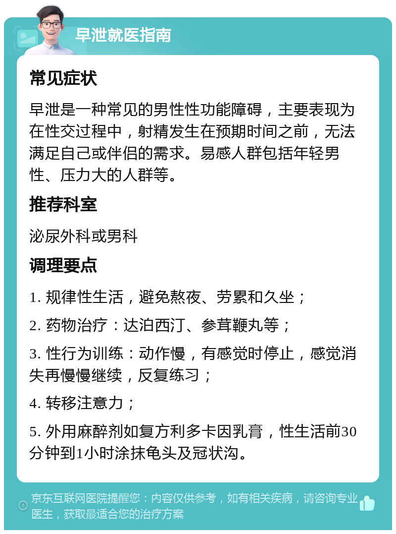 早泄就医指南 常见症状 早泄是一种常见的男性性功能障碍，主要表现为在性交过程中，射精发生在预期时间之前，无法满足自己或伴侣的需求。易感人群包括年轻男性、压力大的人群等。 推荐科室 泌尿外科或男科 调理要点 1. 规律性生活，避免熬夜、劳累和久坐； 2. 药物治疗：达泊西汀、参茸鞭丸等； 3. 性行为训练：动作慢，有感觉时停止，感觉消失再慢慢继续，反复练习； 4. 转移注意力； 5. 外用麻醉剂如复方利多卡因乳膏，性生活前30分钟到1小时涂抹龟头及冠状沟。