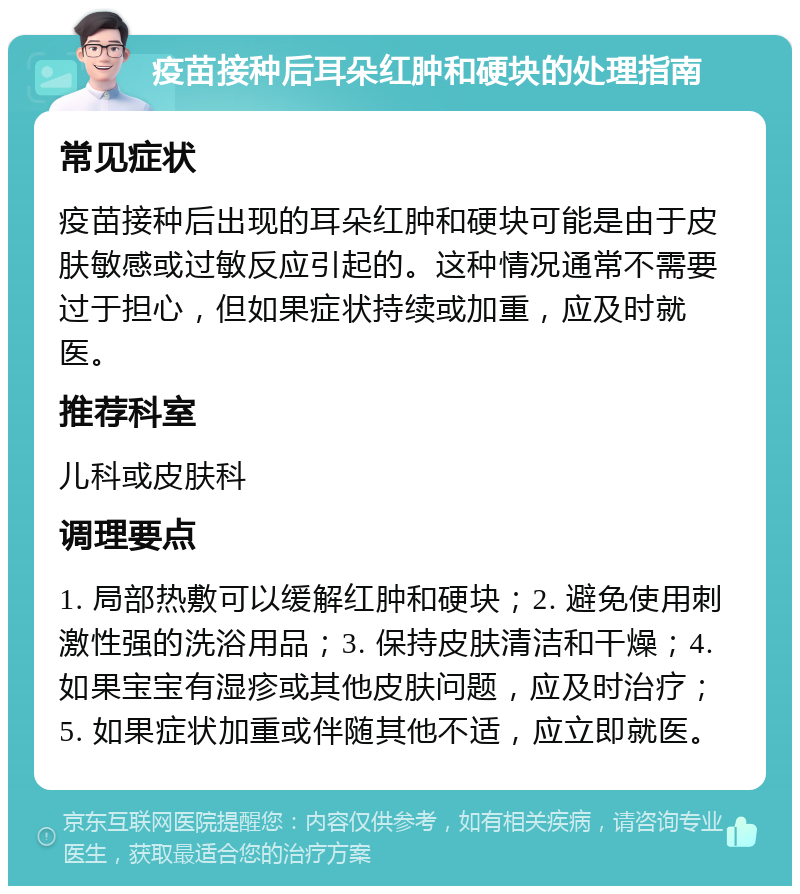 疫苗接种后耳朵红肿和硬块的处理指南 常见症状 疫苗接种后出现的耳朵红肿和硬块可能是由于皮肤敏感或过敏反应引起的。这种情况通常不需要过于担心，但如果症状持续或加重，应及时就医。 推荐科室 儿科或皮肤科 调理要点 1. 局部热敷可以缓解红肿和硬块；2. 避免使用刺激性强的洗浴用品；3. 保持皮肤清洁和干燥；4. 如果宝宝有湿疹或其他皮肤问题，应及时治疗；5. 如果症状加重或伴随其他不适，应立即就医。