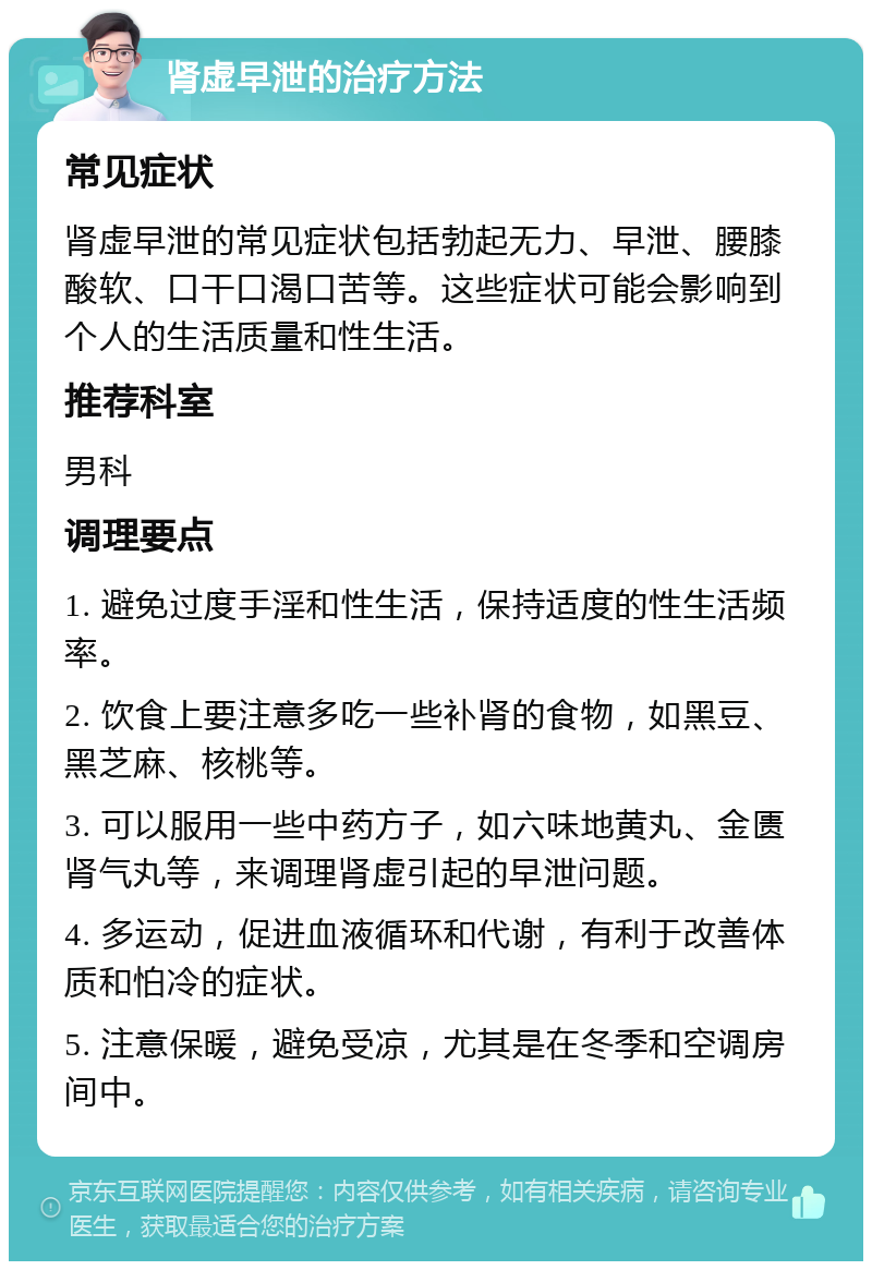 肾虚早泄的治疗方法 常见症状 肾虚早泄的常见症状包括勃起无力、早泄、腰膝酸软、口干口渴口苦等。这些症状可能会影响到个人的生活质量和性生活。 推荐科室 男科 调理要点 1. 避免过度手淫和性生活，保持适度的性生活频率。 2. 饮食上要注意多吃一些补肾的食物，如黑豆、黑芝麻、核桃等。 3. 可以服用一些中药方子，如六味地黄丸、金匮肾气丸等，来调理肾虚引起的早泄问题。 4. 多运动，促进血液循环和代谢，有利于改善体质和怕冷的症状。 5. 注意保暖，避免受凉，尤其是在冬季和空调房间中。