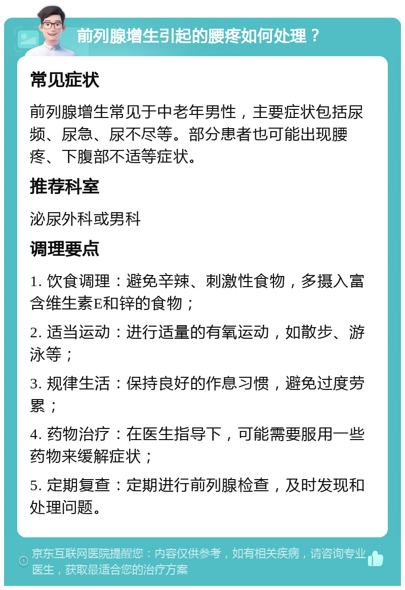 前列腺增生引起的腰疼如何处理？ 常见症状 前列腺增生常见于中老年男性，主要症状包括尿频、尿急、尿不尽等。部分患者也可能出现腰疼、下腹部不适等症状。 推荐科室 泌尿外科或男科 调理要点 1. 饮食调理：避免辛辣、刺激性食物，多摄入富含维生素E和锌的食物； 2. 适当运动：进行适量的有氧运动，如散步、游泳等； 3. 规律生活：保持良好的作息习惯，避免过度劳累； 4. 药物治疗：在医生指导下，可能需要服用一些药物来缓解症状； 5. 定期复查：定期进行前列腺检查，及时发现和处理问题。