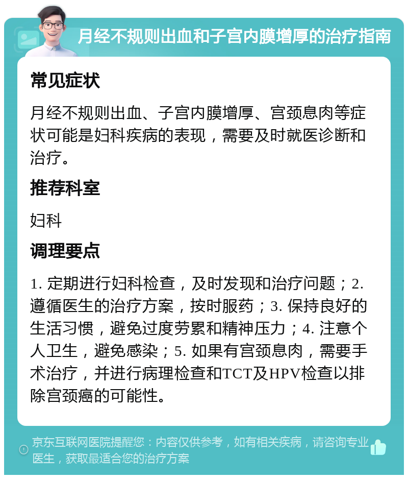 月经不规则出血和子宫内膜增厚的治疗指南 常见症状 月经不规则出血、子宫内膜增厚、宫颈息肉等症状可能是妇科疾病的表现，需要及时就医诊断和治疗。 推荐科室 妇科 调理要点 1. 定期进行妇科检查，及时发现和治疗问题；2. 遵循医生的治疗方案，按时服药；3. 保持良好的生活习惯，避免过度劳累和精神压力；4. 注意个人卫生，避免感染；5. 如果有宫颈息肉，需要手术治疗，并进行病理检查和TCT及HPV检查以排除宫颈癌的可能性。