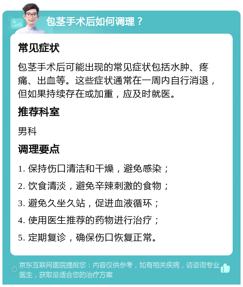 包茎手术后如何调理？ 常见症状 包茎手术后可能出现的常见症状包括水肿、疼痛、出血等。这些症状通常在一周内自行消退，但如果持续存在或加重，应及时就医。 推荐科室 男科 调理要点 1. 保持伤口清洁和干燥，避免感染； 2. 饮食清淡，避免辛辣刺激的食物； 3. 避免久坐久站，促进血液循环； 4. 使用医生推荐的药物进行治疗； 5. 定期复诊，确保伤口恢复正常。