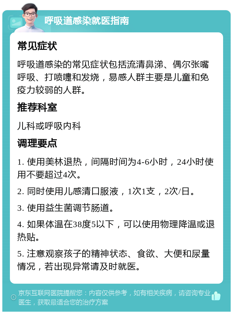 呼吸道感染就医指南 常见症状 呼吸道感染的常见症状包括流清鼻涕、偶尔张嘴呼吸、打喷嚏和发烧，易感人群主要是儿童和免疫力较弱的人群。 推荐科室 儿科或呼吸内科 调理要点 1. 使用美林退热，间隔时间为4-6小时，24小时使用不要超过4次。 2. 同时使用儿感清口服液，1次1支，2次/日。 3. 使用益生菌调节肠道。 4. 如果体温在38度5以下，可以使用物理降温或退热贴。 5. 注意观察孩子的精神状态、食欲、大便和尿量情况，若出现异常请及时就医。