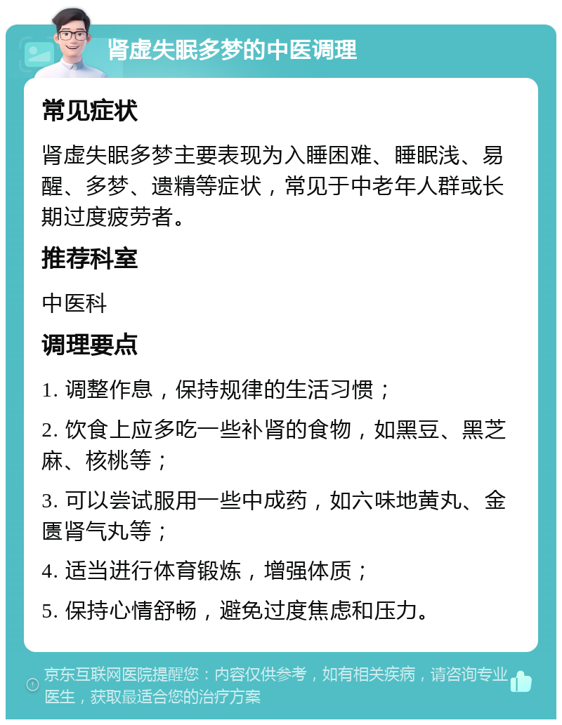 肾虚失眠多梦的中医调理 常见症状 肾虚失眠多梦主要表现为入睡困难、睡眠浅、易醒、多梦、遗精等症状，常见于中老年人群或长期过度疲劳者。 推荐科室 中医科 调理要点 1. 调整作息，保持规律的生活习惯； 2. 饮食上应多吃一些补肾的食物，如黑豆、黑芝麻、核桃等； 3. 可以尝试服用一些中成药，如六味地黄丸、金匮肾气丸等； 4. 适当进行体育锻炼，增强体质； 5. 保持心情舒畅，避免过度焦虑和压力。