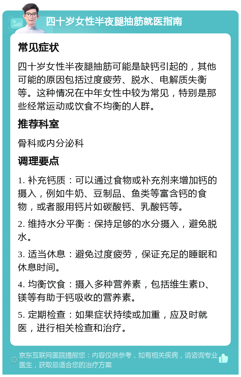 四十岁女性半夜腿抽筋就医指南 常见症状 四十岁女性半夜腿抽筋可能是缺钙引起的，其他可能的原因包括过度疲劳、脱水、电解质失衡等。这种情况在中年女性中较为常见，特别是那些经常运动或饮食不均衡的人群。 推荐科室 骨科或内分泌科 调理要点 1. 补充钙质：可以通过食物或补充剂来增加钙的摄入，例如牛奶、豆制品、鱼类等富含钙的食物，或者服用钙片如碳酸钙、乳酸钙等。 2. 维持水分平衡：保持足够的水分摄入，避免脱水。 3. 适当休息：避免过度疲劳，保证充足的睡眠和休息时间。 4. 均衡饮食：摄入多种营养素，包括维生素D、镁等有助于钙吸收的营养素。 5. 定期检查：如果症状持续或加重，应及时就医，进行相关检查和治疗。