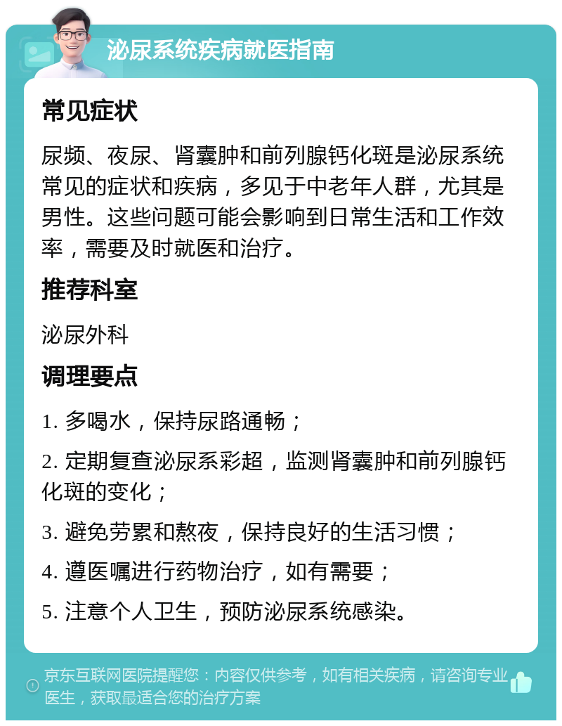 泌尿系统疾病就医指南 常见症状 尿频、夜尿、肾囊肿和前列腺钙化斑是泌尿系统常见的症状和疾病，多见于中老年人群，尤其是男性。这些问题可能会影响到日常生活和工作效率，需要及时就医和治疗。 推荐科室 泌尿外科 调理要点 1. 多喝水，保持尿路通畅； 2. 定期复查泌尿系彩超，监测肾囊肿和前列腺钙化斑的变化； 3. 避免劳累和熬夜，保持良好的生活习惯； 4. 遵医嘱进行药物治疗，如有需要； 5. 注意个人卫生，预防泌尿系统感染。