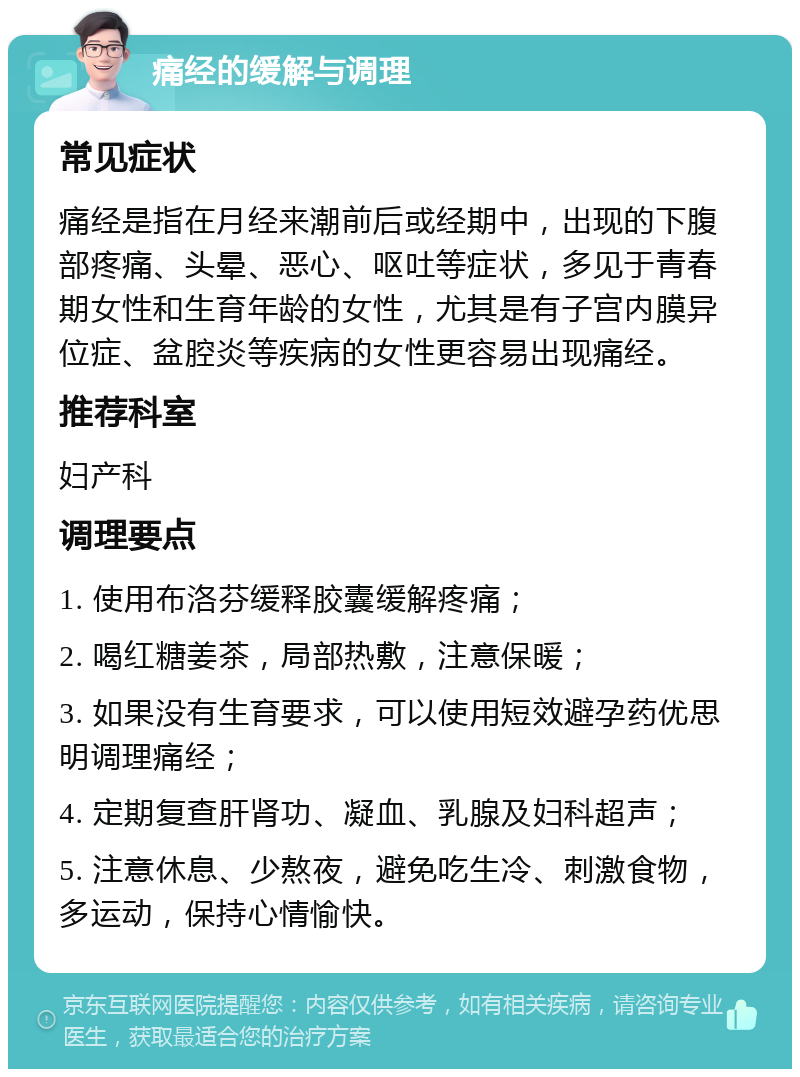 痛经的缓解与调理 常见症状 痛经是指在月经来潮前后或经期中，出现的下腹部疼痛、头晕、恶心、呕吐等症状，多见于青春期女性和生育年龄的女性，尤其是有子宫内膜异位症、盆腔炎等疾病的女性更容易出现痛经。 推荐科室 妇产科 调理要点 1. 使用布洛芬缓释胶囊缓解疼痛； 2. 喝红糖姜茶，局部热敷，注意保暖； 3. 如果没有生育要求，可以使用短效避孕药优思明调理痛经； 4. 定期复查肝肾功、凝血、乳腺及妇科超声； 5. 注意休息、少熬夜，避免吃生冷、刺激食物，多运动，保持心情愉快。