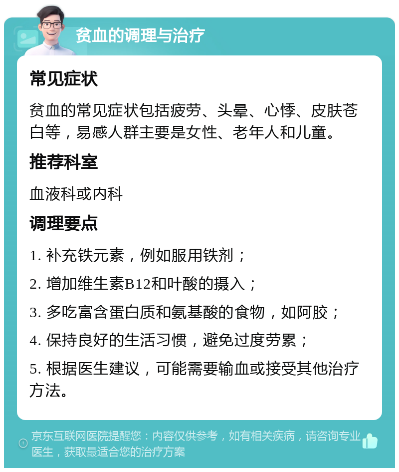 贫血的调理与治疗 常见症状 贫血的常见症状包括疲劳、头晕、心悸、皮肤苍白等，易感人群主要是女性、老年人和儿童。 推荐科室 血液科或内科 调理要点 1. 补充铁元素，例如服用铁剂； 2. 增加维生素B12和叶酸的摄入； 3. 多吃富含蛋白质和氨基酸的食物，如阿胶； 4. 保持良好的生活习惯，避免过度劳累； 5. 根据医生建议，可能需要输血或接受其他治疗方法。