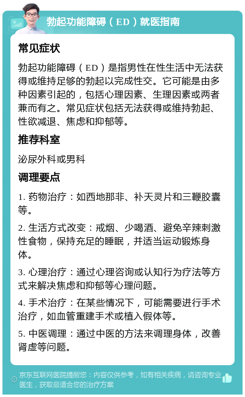 勃起功能障碍（ED）就医指南 常见症状 勃起功能障碍（ED）是指男性在性生活中无法获得或维持足够的勃起以完成性交。它可能是由多种因素引起的，包括心理因素、生理因素或两者兼而有之。常见症状包括无法获得或维持勃起、性欲减退、焦虑和抑郁等。 推荐科室 泌尿外科或男科 调理要点 1. 药物治疗：如西地那非、补天灵片和三鞭胶囊等。 2. 生活方式改变：戒烟、少喝酒、避免辛辣刺激性食物，保持充足的睡眠，并适当运动锻炼身体。 3. 心理治疗：通过心理咨询或认知行为疗法等方式来解决焦虑和抑郁等心理问题。 4. 手术治疗：在某些情况下，可能需要进行手术治疗，如血管重建手术或植入假体等。 5. 中医调理：通过中医的方法来调理身体，改善肾虚等问题。