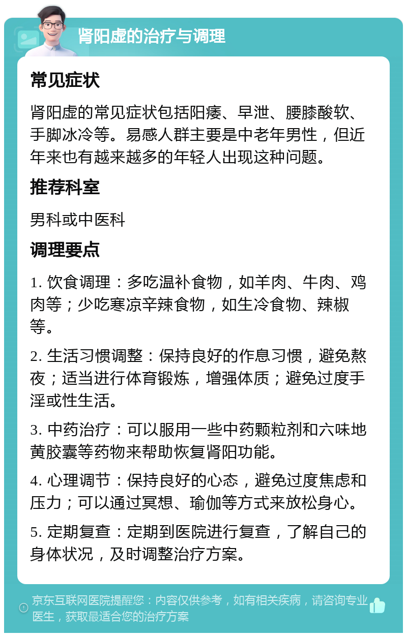 肾阳虚的治疗与调理 常见症状 肾阳虚的常见症状包括阳痿、早泄、腰膝酸软、手脚冰冷等。易感人群主要是中老年男性，但近年来也有越来越多的年轻人出现这种问题。 推荐科室 男科或中医科 调理要点 1. 饮食调理：多吃温补食物，如羊肉、牛肉、鸡肉等；少吃寒凉辛辣食物，如生冷食物、辣椒等。 2. 生活习惯调整：保持良好的作息习惯，避免熬夜；适当进行体育锻炼，增强体质；避免过度手淫或性生活。 3. 中药治疗：可以服用一些中药颗粒剂和六味地黄胶囊等药物来帮助恢复肾阳功能。 4. 心理调节：保持良好的心态，避免过度焦虑和压力；可以通过冥想、瑜伽等方式来放松身心。 5. 定期复查：定期到医院进行复查，了解自己的身体状况，及时调整治疗方案。