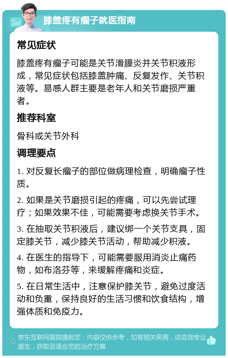 膝盖疼有瘤子就医指南 常见症状 膝盖疼有瘤子可能是关节滑膜炎并关节积液形成，常见症状包括膝盖肿痛、反复发作、关节积液等。易感人群主要是老年人和关节磨损严重者。 推荐科室 骨科或关节外科 调理要点 1. 对反复长瘤子的部位做病理检查，明确瘤子性质。 2. 如果是关节磨损引起的疼痛，可以先尝试理疗；如果效果不佳，可能需要考虑换关节手术。 3. 在抽取关节积液后，建议绑一个关节支具，固定膝关节，减少膝关节活动，帮助减少积液。 4. 在医生的指导下，可能需要服用消炎止痛药物，如布洛芬等，来缓解疼痛和炎症。 5. 在日常生活中，注意保护膝关节，避免过度活动和负重，保持良好的生活习惯和饮食结构，增强体质和免疫力。