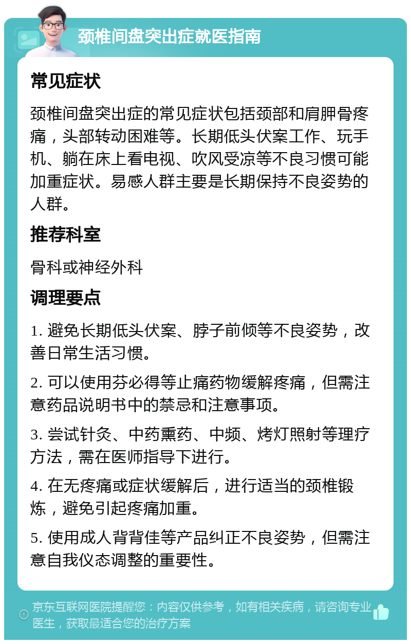 颈椎间盘突出症就医指南 常见症状 颈椎间盘突出症的常见症状包括颈部和肩胛骨疼痛，头部转动困难等。长期低头伏案工作、玩手机、躺在床上看电视、吹风受凉等不良习惯可能加重症状。易感人群主要是长期保持不良姿势的人群。 推荐科室 骨科或神经外科 调理要点 1. 避免长期低头伏案、脖子前倾等不良姿势，改善日常生活习惯。 2. 可以使用芬必得等止痛药物缓解疼痛，但需注意药品说明书中的禁忌和注意事项。 3. 尝试针灸、中药熏药、中频、烤灯照射等理疗方法，需在医师指导下进行。 4. 在无疼痛或症状缓解后，进行适当的颈椎锻炼，避免引起疼痛加重。 5. 使用成人背背佳等产品纠正不良姿势，但需注意自我仪态调整的重要性。