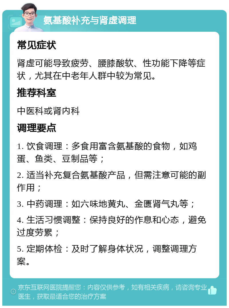 氨基酸补充与肾虚调理 常见症状 肾虚可能导致疲劳、腰膝酸软、性功能下降等症状，尤其在中老年人群中较为常见。 推荐科室 中医科或肾内科 调理要点 1. 饮食调理：多食用富含氨基酸的食物，如鸡蛋、鱼类、豆制品等； 2. 适当补充复合氨基酸产品，但需注意可能的副作用； 3. 中药调理：如六味地黄丸、金匮肾气丸等； 4. 生活习惯调整：保持良好的作息和心态，避免过度劳累； 5. 定期体检：及时了解身体状况，调整调理方案。