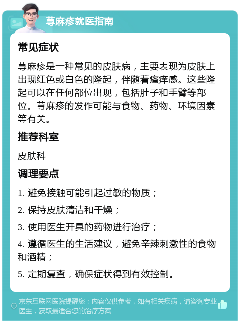 荨麻疹就医指南 常见症状 荨麻疹是一种常见的皮肤病，主要表现为皮肤上出现红色或白色的隆起，伴随着瘙痒感。这些隆起可以在任何部位出现，包括肚子和手臂等部位。荨麻疹的发作可能与食物、药物、环境因素等有关。 推荐科室 皮肤科 调理要点 1. 避免接触可能引起过敏的物质； 2. 保持皮肤清洁和干燥； 3. 使用医生开具的药物进行治疗； 4. 遵循医生的生活建议，避免辛辣刺激性的食物和酒精； 5. 定期复查，确保症状得到有效控制。