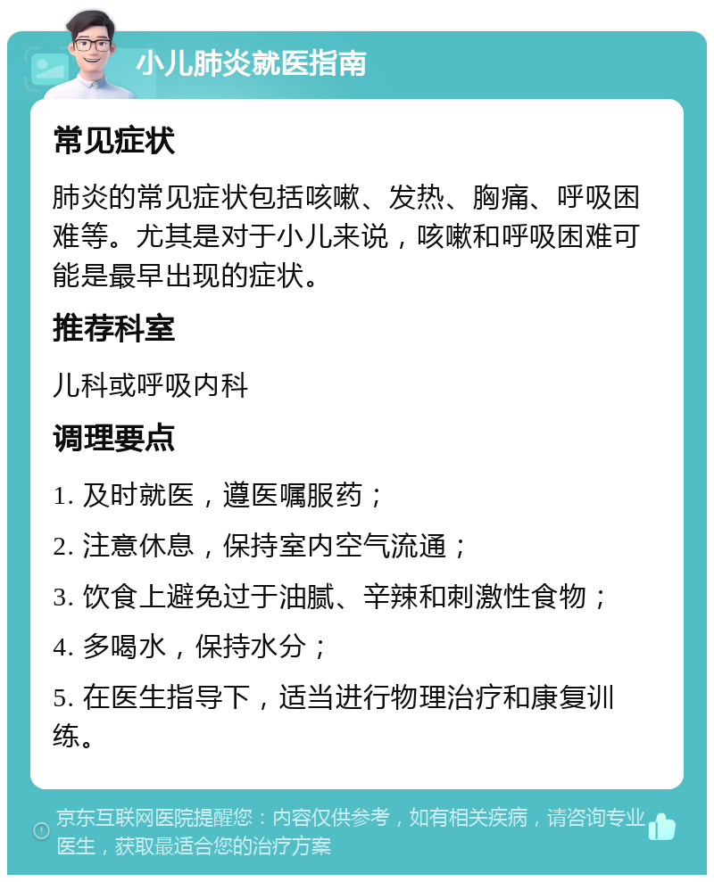 小儿肺炎就医指南 常见症状 肺炎的常见症状包括咳嗽、发热、胸痛、呼吸困难等。尤其是对于小儿来说，咳嗽和呼吸困难可能是最早出现的症状。 推荐科室 儿科或呼吸内科 调理要点 1. 及时就医，遵医嘱服药； 2. 注意休息，保持室内空气流通； 3. 饮食上避免过于油腻、辛辣和刺激性食物； 4. 多喝水，保持水分； 5. 在医生指导下，适当进行物理治疗和康复训练。