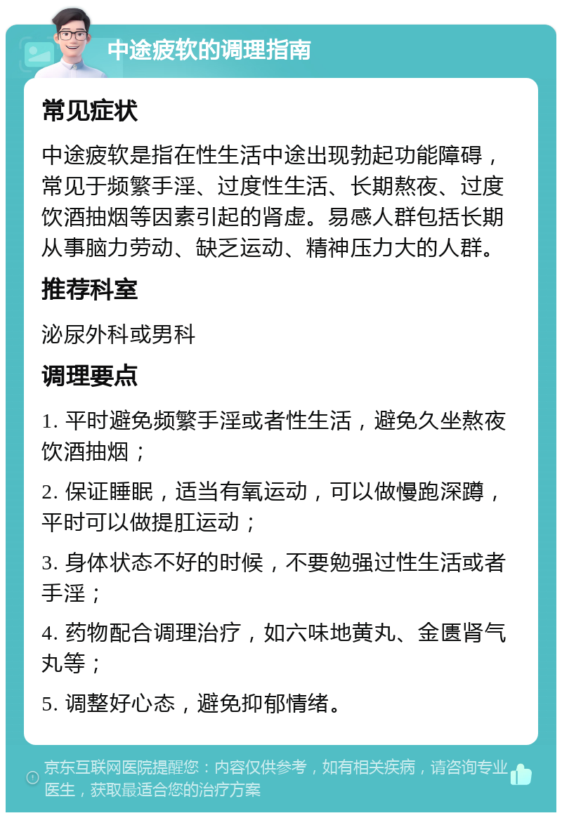 中途疲软的调理指南 常见症状 中途疲软是指在性生活中途出现勃起功能障碍，常见于频繁手淫、过度性生活、长期熬夜、过度饮酒抽烟等因素引起的肾虚。易感人群包括长期从事脑力劳动、缺乏运动、精神压力大的人群。 推荐科室 泌尿外科或男科 调理要点 1. 平时避免频繁手淫或者性生活，避免久坐熬夜饮酒抽烟； 2. 保证睡眠，适当有氧运动，可以做慢跑深蹲，平时可以做提肛运动； 3. 身体状态不好的时候，不要勉强过性生活或者手淫； 4. 药物配合调理治疗，如六味地黄丸、金匮肾气丸等； 5. 调整好心态，避免抑郁情绪。