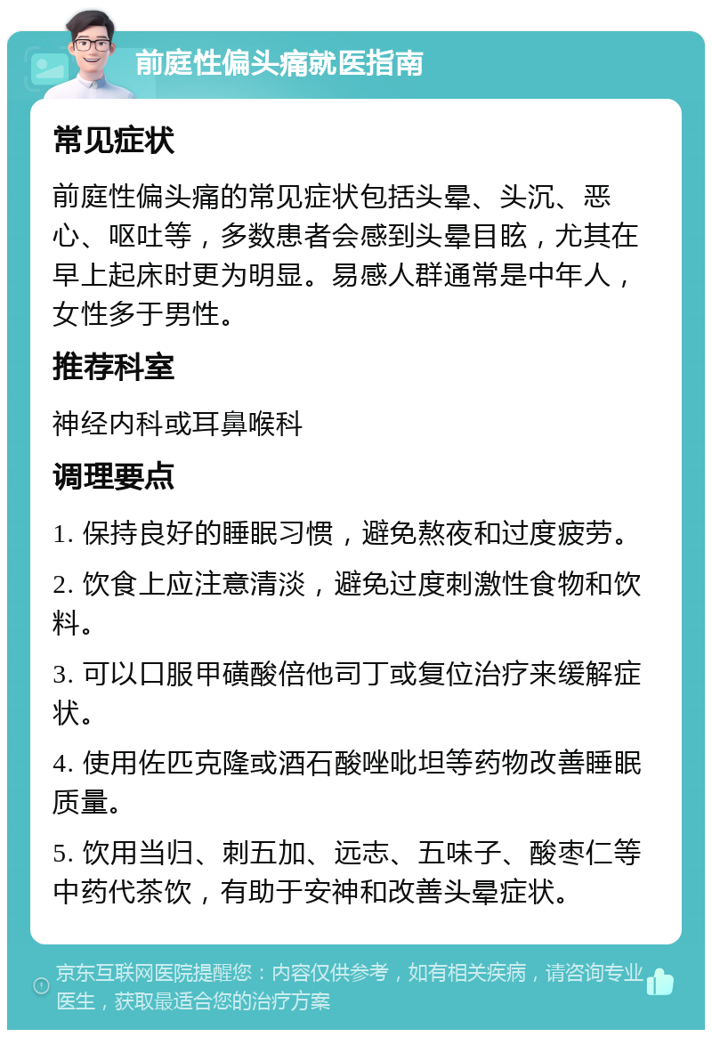 前庭性偏头痛就医指南 常见症状 前庭性偏头痛的常见症状包括头晕、头沉、恶心、呕吐等，多数患者会感到头晕目眩，尤其在早上起床时更为明显。易感人群通常是中年人，女性多于男性。 推荐科室 神经内科或耳鼻喉科 调理要点 1. 保持良好的睡眠习惯，避免熬夜和过度疲劳。 2. 饮食上应注意清淡，避免过度刺激性食物和饮料。 3. 可以口服甲磺酸倍他司丁或复位治疗来缓解症状。 4. 使用佐匹克隆或酒石酸唑吡坦等药物改善睡眠质量。 5. 饮用当归、刺五加、远志、五味子、酸枣仁等中药代茶饮，有助于安神和改善头晕症状。