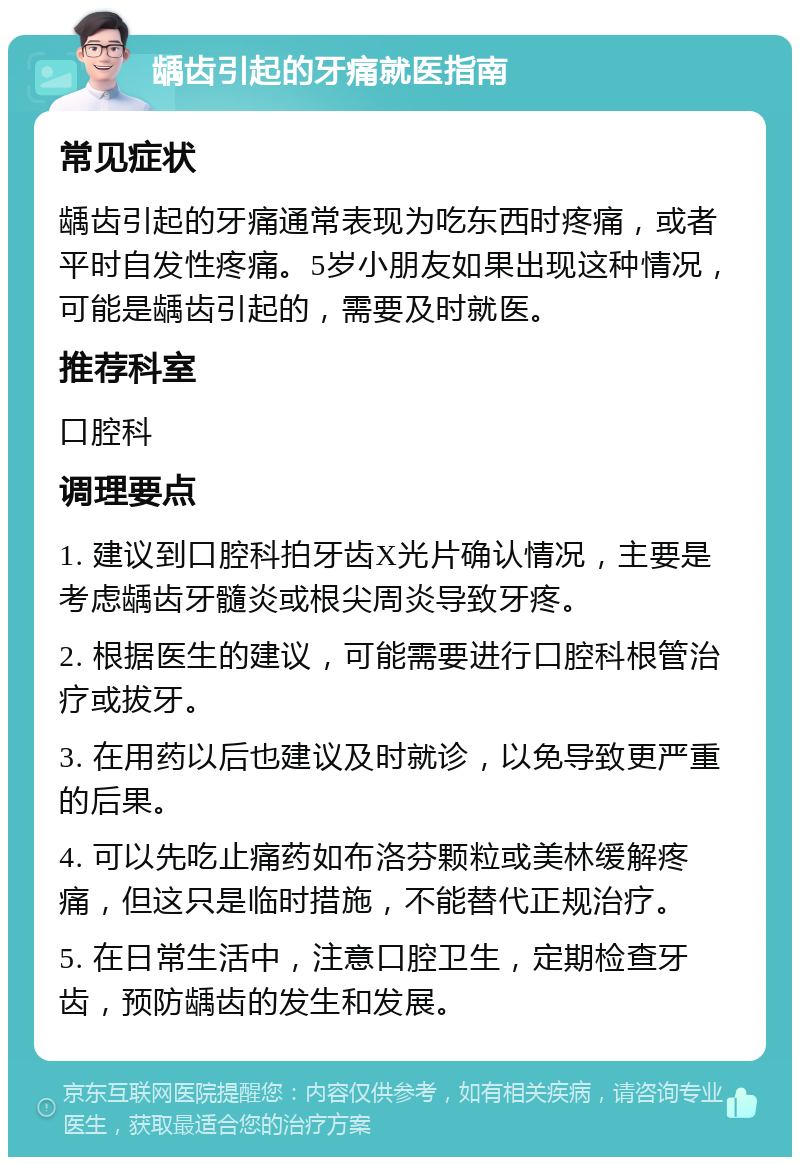 龋齿引起的牙痛就医指南 常见症状 龋齿引起的牙痛通常表现为吃东西时疼痛，或者平时自发性疼痛。5岁小朋友如果出现这种情况，可能是龋齿引起的，需要及时就医。 推荐科室 口腔科 调理要点 1. 建议到口腔科拍牙齿X光片确认情况，主要是考虑龋齿牙髓炎或根尖周炎导致牙疼。 2. 根据医生的建议，可能需要进行口腔科根管治疗或拔牙。 3. 在用药以后也建议及时就诊，以免导致更严重的后果。 4. 可以先吃止痛药如布洛芬颗粒或美林缓解疼痛，但这只是临时措施，不能替代正规治疗。 5. 在日常生活中，注意口腔卫生，定期检查牙齿，预防龋齿的发生和发展。