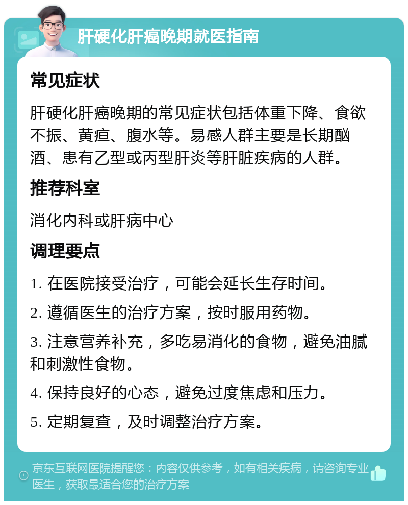 肝硬化肝癌晚期就医指南 常见症状 肝硬化肝癌晚期的常见症状包括体重下降、食欲不振、黄疸、腹水等。易感人群主要是长期酗酒、患有乙型或丙型肝炎等肝脏疾病的人群。 推荐科室 消化内科或肝病中心 调理要点 1. 在医院接受治疗，可能会延长生存时间。 2. 遵循医生的治疗方案，按时服用药物。 3. 注意营养补充，多吃易消化的食物，避免油腻和刺激性食物。 4. 保持良好的心态，避免过度焦虑和压力。 5. 定期复查，及时调整治疗方案。