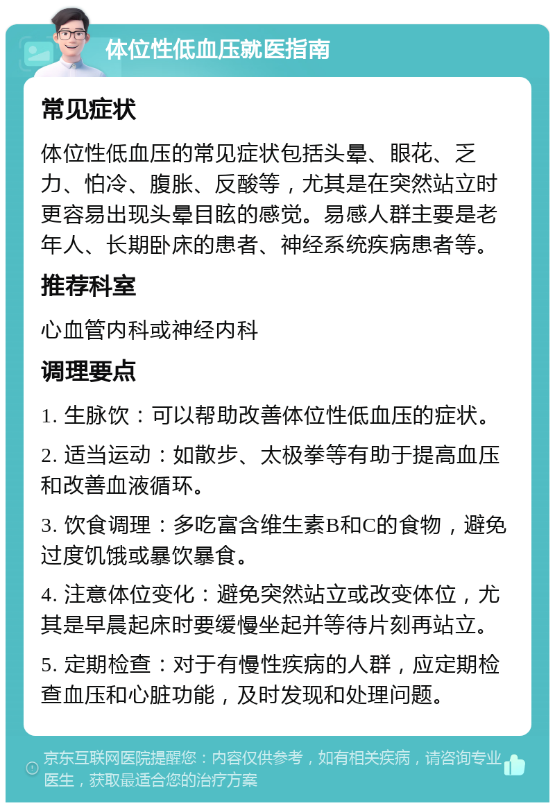 体位性低血压就医指南 常见症状 体位性低血压的常见症状包括头晕、眼花、乏力、怕冷、腹胀、反酸等，尤其是在突然站立时更容易出现头晕目眩的感觉。易感人群主要是老年人、长期卧床的患者、神经系统疾病患者等。 推荐科室 心血管内科或神经内科 调理要点 1. 生脉饮：可以帮助改善体位性低血压的症状。 2. 适当运动：如散步、太极拳等有助于提高血压和改善血液循环。 3. 饮食调理：多吃富含维生素B和C的食物，避免过度饥饿或暴饮暴食。 4. 注意体位变化：避免突然站立或改变体位，尤其是早晨起床时要缓慢坐起并等待片刻再站立。 5. 定期检查：对于有慢性疾病的人群，应定期检查血压和心脏功能，及时发现和处理问题。