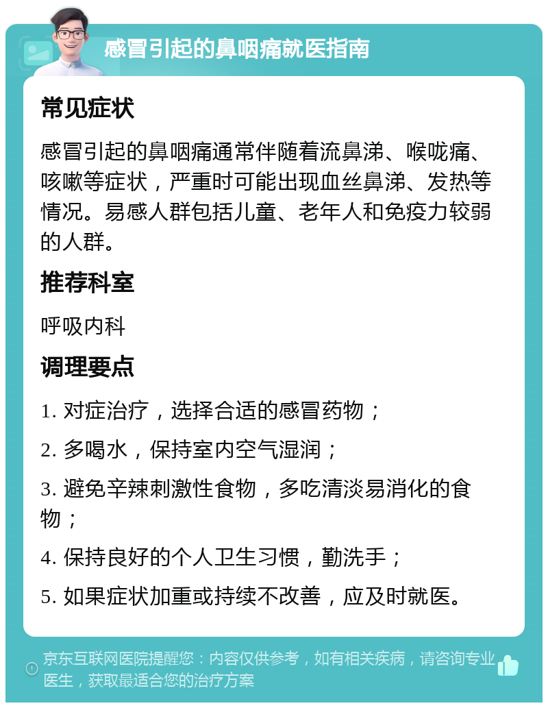 感冒引起的鼻咽痛就医指南 常见症状 感冒引起的鼻咽痛通常伴随着流鼻涕、喉咙痛、咳嗽等症状，严重时可能出现血丝鼻涕、发热等情况。易感人群包括儿童、老年人和免疫力较弱的人群。 推荐科室 呼吸内科 调理要点 1. 对症治疗，选择合适的感冒药物； 2. 多喝水，保持室内空气湿润； 3. 避免辛辣刺激性食物，多吃清淡易消化的食物； 4. 保持良好的个人卫生习惯，勤洗手； 5. 如果症状加重或持续不改善，应及时就医。