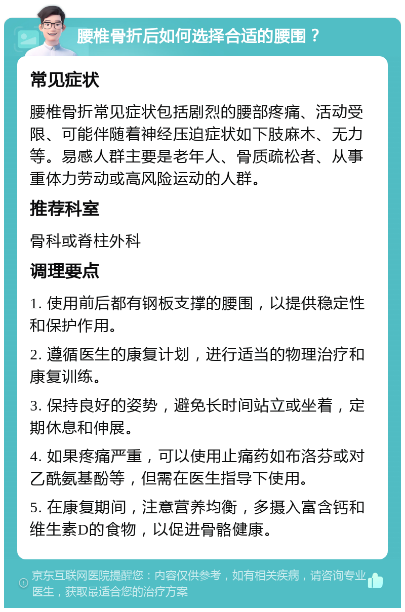 腰椎骨折后如何选择合适的腰围？ 常见症状 腰椎骨折常见症状包括剧烈的腰部疼痛、活动受限、可能伴随着神经压迫症状如下肢麻木、无力等。易感人群主要是老年人、骨质疏松者、从事重体力劳动或高风险运动的人群。 推荐科室 骨科或脊柱外科 调理要点 1. 使用前后都有钢板支撑的腰围，以提供稳定性和保护作用。 2. 遵循医生的康复计划，进行适当的物理治疗和康复训练。 3. 保持良好的姿势，避免长时间站立或坐着，定期休息和伸展。 4. 如果疼痛严重，可以使用止痛药如布洛芬或对乙酰氨基酚等，但需在医生指导下使用。 5. 在康复期间，注意营养均衡，多摄入富含钙和维生素D的食物，以促进骨骼健康。