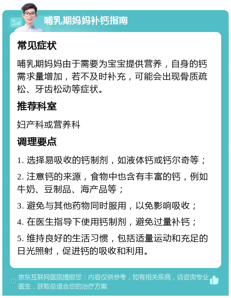 哺乳期妈妈补钙指南 常见症状 哺乳期妈妈由于需要为宝宝提供营养，自身的钙需求量增加，若不及时补充，可能会出现骨质疏松、牙齿松动等症状。 推荐科室 妇产科或营养科 调理要点 1. 选择易吸收的钙制剂，如液体钙或钙尔奇等； 2. 注意钙的来源，食物中也含有丰富的钙，例如牛奶、豆制品、海产品等； 3. 避免与其他药物同时服用，以免影响吸收； 4. 在医生指导下使用钙制剂，避免过量补钙； 5. 维持良好的生活习惯，包括适量运动和充足的日光照射，促进钙的吸收和利用。