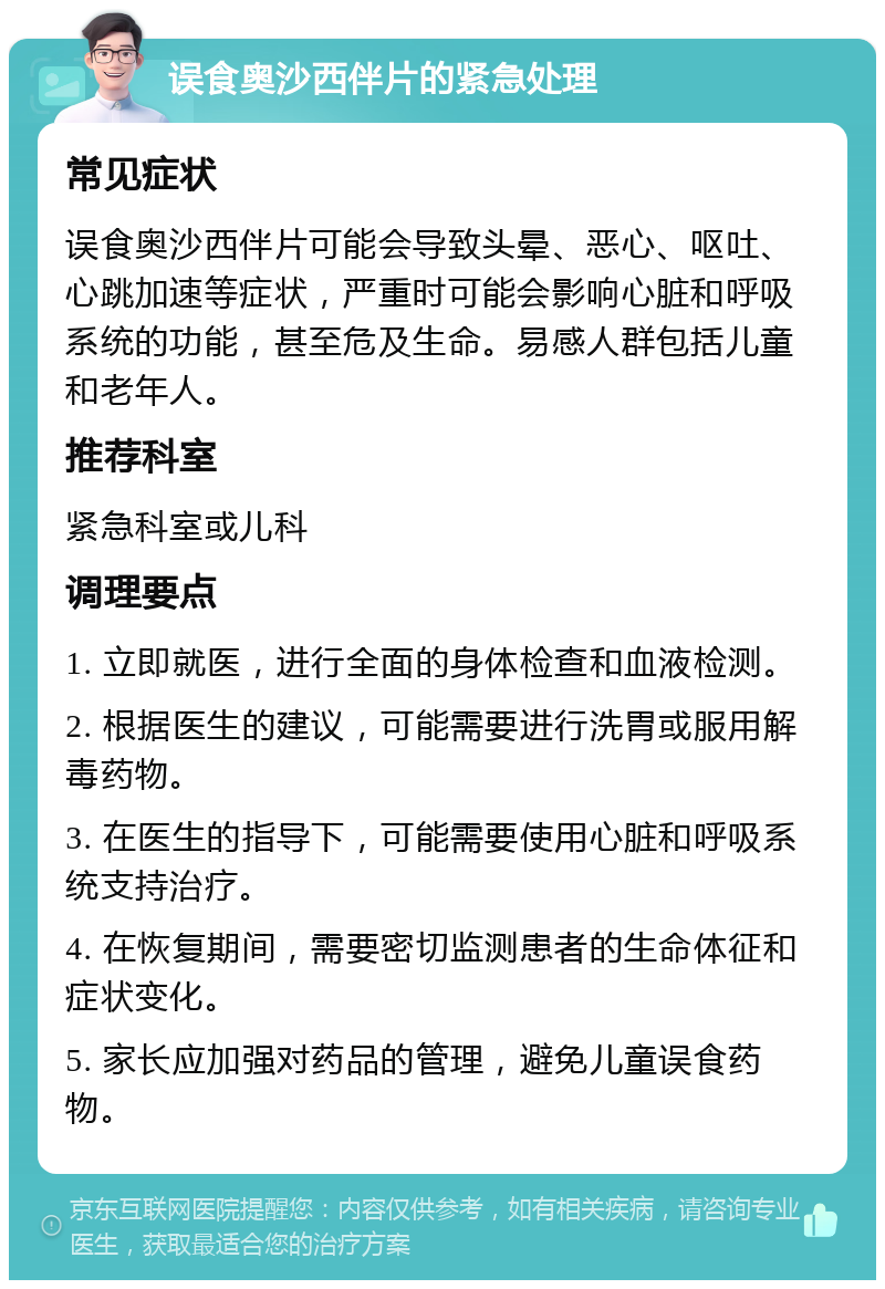 误食奥沙西伴片的紧急处理 常见症状 误食奥沙西伴片可能会导致头晕、恶心、呕吐、心跳加速等症状，严重时可能会影响心脏和呼吸系统的功能，甚至危及生命。易感人群包括儿童和老年人。 推荐科室 紧急科室或儿科 调理要点 1. 立即就医，进行全面的身体检查和血液检测。 2. 根据医生的建议，可能需要进行洗胃或服用解毒药物。 3. 在医生的指导下，可能需要使用心脏和呼吸系统支持治疗。 4. 在恢复期间，需要密切监测患者的生命体征和症状变化。 5. 家长应加强对药品的管理，避免儿童误食药物。