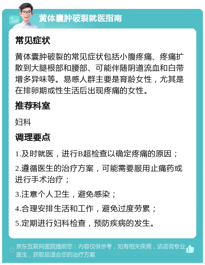 黄体囊肿破裂就医指南 常见症状 黄体囊肿破裂的常见症状包括小腹疼痛、疼痛扩散到大腿根部和腰部、可能伴随阴道流血和白带增多异味等。易感人群主要是育龄女性，尤其是在排卵期或性生活后出现疼痛的女性。 推荐科室 妇科 调理要点 1.及时就医，进行B超检查以确定疼痛的原因； 2.遵循医生的治疗方案，可能需要服用止痛药或进行手术治疗； 3.注意个人卫生，避免感染； 4.合理安排生活和工作，避免过度劳累； 5.定期进行妇科检查，预防疾病的发生。