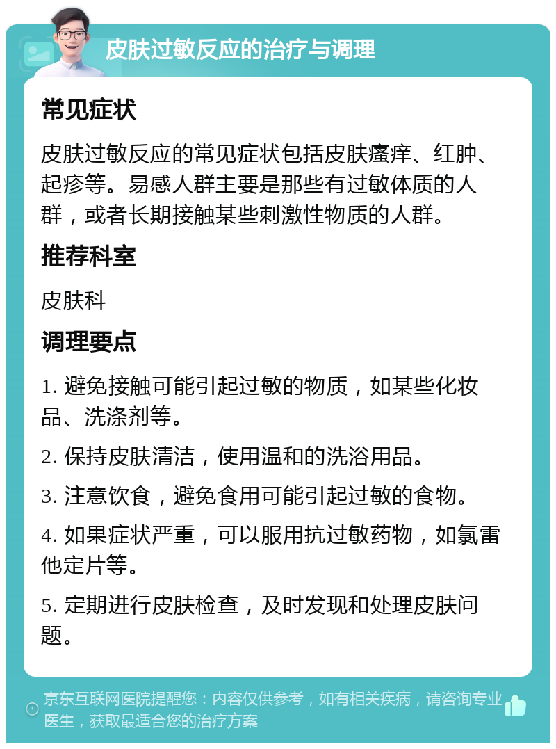 皮肤过敏反应的治疗与调理 常见症状 皮肤过敏反应的常见症状包括皮肤瘙痒、红肿、起疹等。易感人群主要是那些有过敏体质的人群，或者长期接触某些刺激性物质的人群。 推荐科室 皮肤科 调理要点 1. 避免接触可能引起过敏的物质，如某些化妆品、洗涤剂等。 2. 保持皮肤清洁，使用温和的洗浴用品。 3. 注意饮食，避免食用可能引起过敏的食物。 4. 如果症状严重，可以服用抗过敏药物，如氯雷他定片等。 5. 定期进行皮肤检查，及时发现和处理皮肤问题。