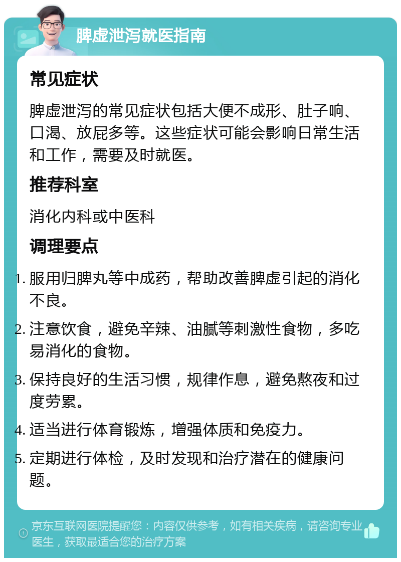 脾虚泄泻就医指南 常见症状 脾虚泄泻的常见症状包括大便不成形、肚子响、口渴、放屁多等。这些症状可能会影响日常生活和工作，需要及时就医。 推荐科室 消化内科或中医科 调理要点 服用归脾丸等中成药，帮助改善脾虚引起的消化不良。 注意饮食，避免辛辣、油腻等刺激性食物，多吃易消化的食物。 保持良好的生活习惯，规律作息，避免熬夜和过度劳累。 适当进行体育锻炼，增强体质和免疫力。 定期进行体检，及时发现和治疗潜在的健康问题。