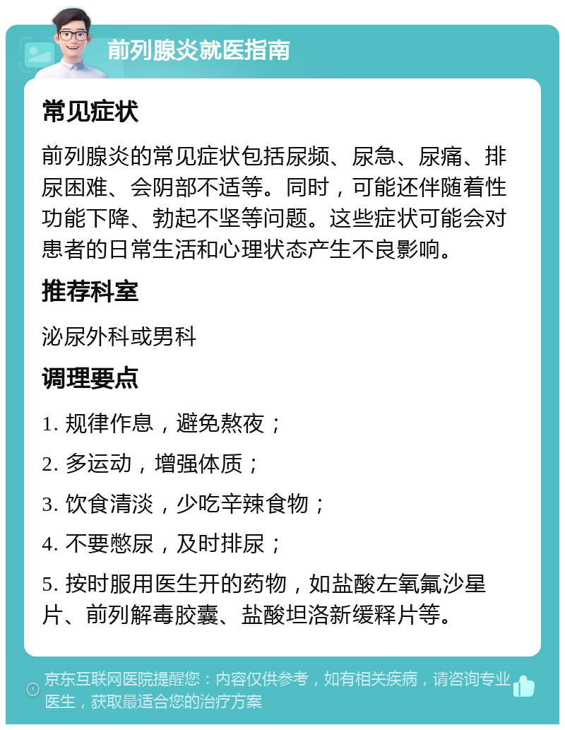 前列腺炎就医指南 常见症状 前列腺炎的常见症状包括尿频、尿急、尿痛、排尿困难、会阴部不适等。同时，可能还伴随着性功能下降、勃起不坚等问题。这些症状可能会对患者的日常生活和心理状态产生不良影响。 推荐科室 泌尿外科或男科 调理要点 1. 规律作息，避免熬夜； 2. 多运动，增强体质； 3. 饮食清淡，少吃辛辣食物； 4. 不要憋尿，及时排尿； 5. 按时服用医生开的药物，如盐酸左氧氟沙星片、前列解毒胶囊、盐酸坦洛新缓释片等。