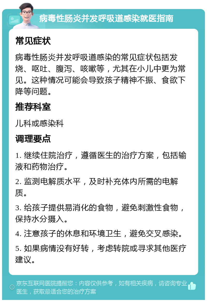 病毒性肠炎并发呼吸道感染就医指南 常见症状 病毒性肠炎并发呼吸道感染的常见症状包括发烧、呕吐、腹泻、咳嗽等，尤其在小儿中更为常见。这种情况可能会导致孩子精神不振、食欲下降等问题。 推荐科室 儿科或感染科 调理要点 1. 继续住院治疗，遵循医生的治疗方案，包括输液和药物治疗。 2. 监测电解质水平，及时补充体内所需的电解质。 3. 给孩子提供易消化的食物，避免刺激性食物，保持水分摄入。 4. 注意孩子的休息和环境卫生，避免交叉感染。 5. 如果病情没有好转，考虑转院或寻求其他医疗建议。