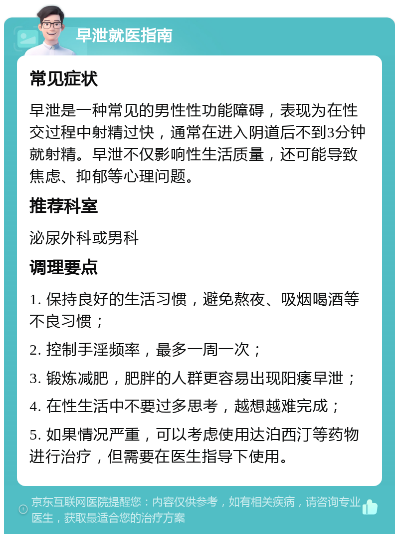 早泄就医指南 常见症状 早泄是一种常见的男性性功能障碍，表现为在性交过程中射精过快，通常在进入阴道后不到3分钟就射精。早泄不仅影响性生活质量，还可能导致焦虑、抑郁等心理问题。 推荐科室 泌尿外科或男科 调理要点 1. 保持良好的生活习惯，避免熬夜、吸烟喝酒等不良习惯； 2. 控制手淫频率，最多一周一次； 3. 锻炼减肥，肥胖的人群更容易出现阳痿早泄； 4. 在性生活中不要过多思考，越想越难完成； 5. 如果情况严重，可以考虑使用达泊西汀等药物进行治疗，但需要在医生指导下使用。