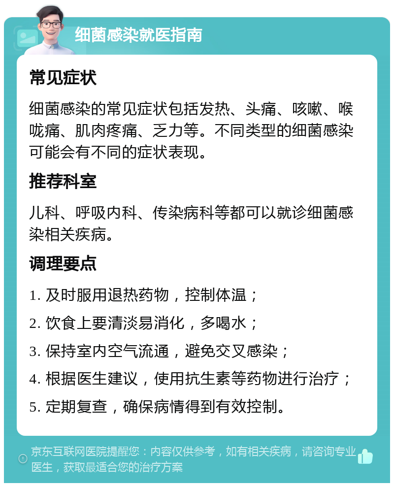 细菌感染就医指南 常见症状 细菌感染的常见症状包括发热、头痛、咳嗽、喉咙痛、肌肉疼痛、乏力等。不同类型的细菌感染可能会有不同的症状表现。 推荐科室 儿科、呼吸内科、传染病科等都可以就诊细菌感染相关疾病。 调理要点 1. 及时服用退热药物，控制体温； 2. 饮食上要清淡易消化，多喝水； 3. 保持室内空气流通，避免交叉感染； 4. 根据医生建议，使用抗生素等药物进行治疗； 5. 定期复查，确保病情得到有效控制。