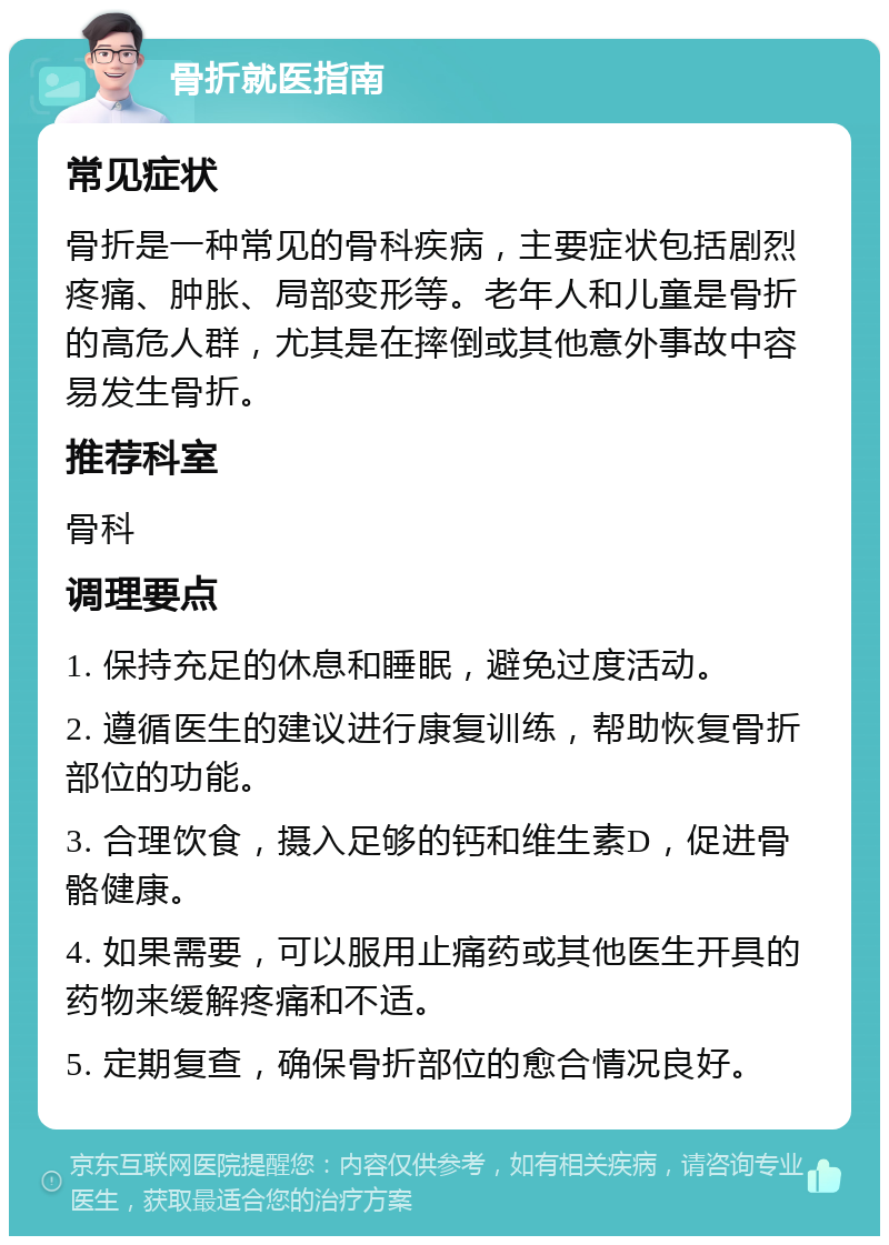 骨折就医指南 常见症状 骨折是一种常见的骨科疾病，主要症状包括剧烈疼痛、肿胀、局部变形等。老年人和儿童是骨折的高危人群，尤其是在摔倒或其他意外事故中容易发生骨折。 推荐科室 骨科 调理要点 1. 保持充足的休息和睡眠，避免过度活动。 2. 遵循医生的建议进行康复训练，帮助恢复骨折部位的功能。 3. 合理饮食，摄入足够的钙和维生素D，促进骨骼健康。 4. 如果需要，可以服用止痛药或其他医生开具的药物来缓解疼痛和不适。 5. 定期复查，确保骨折部位的愈合情况良好。