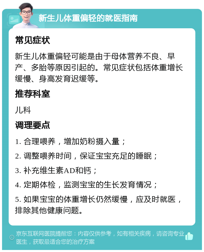 新生儿体重偏轻的就医指南 常见症状 新生儿体重偏轻可能是由于母体营养不良、早产、多胎等原因引起的。常见症状包括体重增长缓慢、身高发育迟缓等。 推荐科室 儿科 调理要点 1. 合理喂养，增加奶粉摄入量； 2. 调整喂养时间，保证宝宝充足的睡眠； 3. 补充维生素AD和钙； 4. 定期体检，监测宝宝的生长发育情况； 5. 如果宝宝的体重增长仍然缓慢，应及时就医，排除其他健康问题。