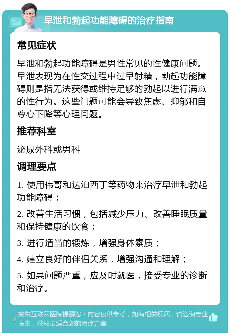 早泄和勃起功能障碍的治疗指南 常见症状 早泄和勃起功能障碍是男性常见的性健康问题。早泄表现为在性交过程中过早射精，勃起功能障碍则是指无法获得或维持足够的勃起以进行满意的性行为。这些问题可能会导致焦虑、抑郁和自尊心下降等心理问题。 推荐科室 泌尿外科或男科 调理要点 1. 使用伟哥和达泊西丁等药物来治疗早泄和勃起功能障碍； 2. 改善生活习惯，包括减少压力、改善睡眠质量和保持健康的饮食； 3. 进行适当的锻炼，增强身体素质； 4. 建立良好的伴侣关系，增强沟通和理解； 5. 如果问题严重，应及时就医，接受专业的诊断和治疗。