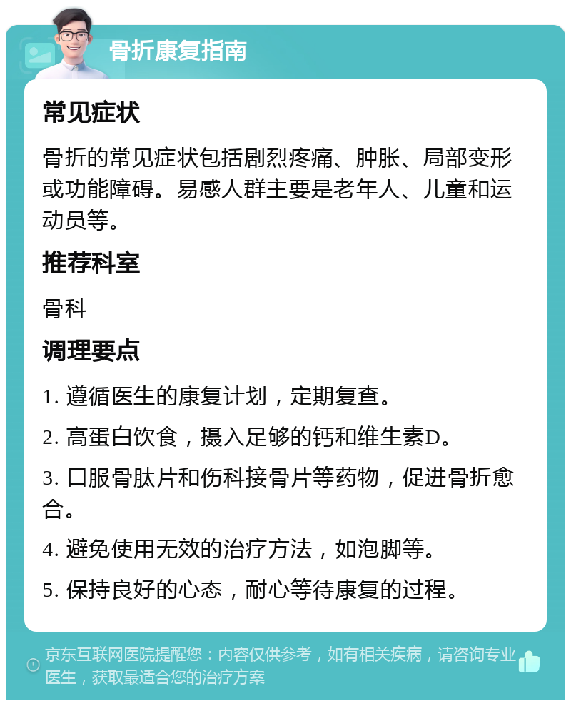 骨折康复指南 常见症状 骨折的常见症状包括剧烈疼痛、肿胀、局部变形或功能障碍。易感人群主要是老年人、儿童和运动员等。 推荐科室 骨科 调理要点 1. 遵循医生的康复计划，定期复查。 2. 高蛋白饮食，摄入足够的钙和维生素D。 3. 口服骨肽片和伤科接骨片等药物，促进骨折愈合。 4. 避免使用无效的治疗方法，如泡脚等。 5. 保持良好的心态，耐心等待康复的过程。